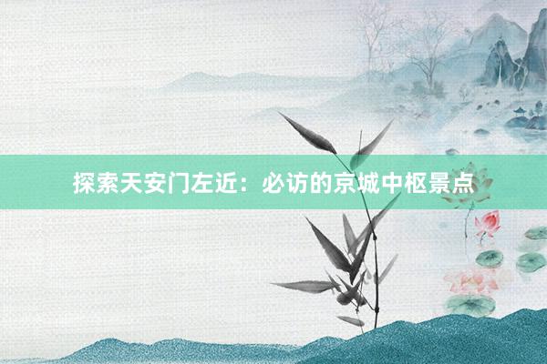 探索天安门左近：必访的京城中枢景点