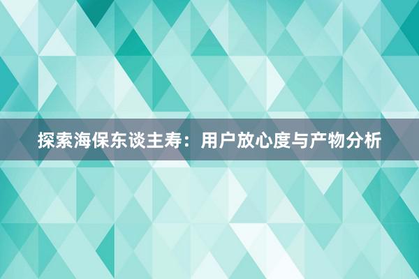 探索海保东谈主寿：用户放心度与产物分析