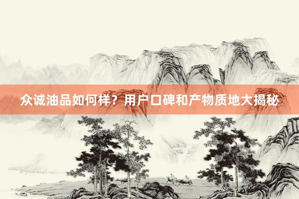 众诚油品如何样？用户口碑和产物质地大揭秘