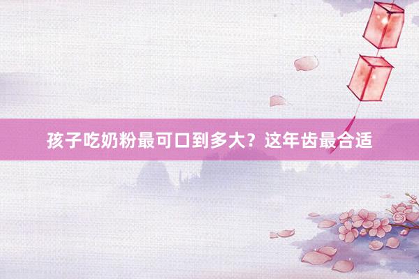 孩子吃奶粉最可口到多大？这年齿最合适