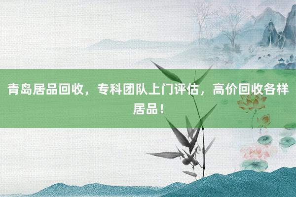 青岛居品回收，专科团队上门评估，高价回收各样居品！
