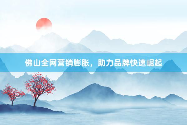 佛山全网营销膨胀，助力品牌快速崛起